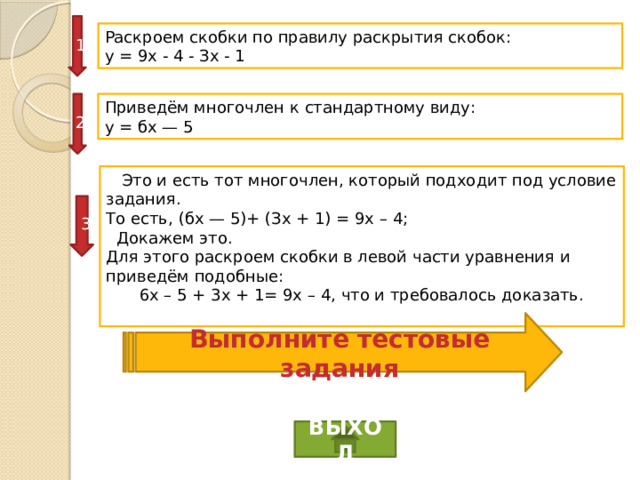 1 Раскроем скобки по правилу раскрытия скобок: у = 9х - 4 - Зх - 1 2 Приведём многочлен к стандартному виду: у = бх — 5  Это и есть тот многочлен, который подходит под условие задания. То есть, (бх — 5)+ (Зх + 1) = 9х – 4;  Докажем это. Для этого раскроем скобки в левой части уравнения и приведём подобные: 6x – 5 + 3x + 1= 9x – 4, что и требовалось доказать. 3 Выполните тестовые задания ВЫХОД