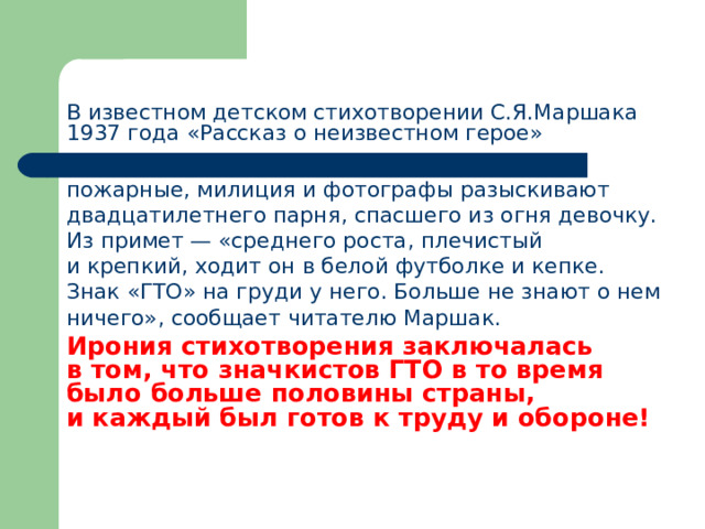    В известном детском стихотворении С.Я.Маршака 1937 года «Рассказ о неизвестном герое»  пожарные, милиция и фотографы разыскивают двадцатилетнего парня, спасшего из огня девочку. Из примет — «среднего роста, плечистый и крепкий, ходит он в белой футболке и кепке. Знак «ГТО» на груди у него. Больше не знают о нем ничего», сообщает читателю Маршак.  Ирония стихотворения заключалась в том, что значкистов ГТО в то время было больше половины страны, и каждый был готов к труду и обороне! 