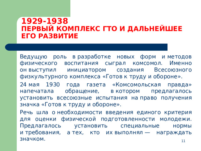 1929-1938  ПЕРВЫЙ КОМПЛЕКС ГТО И ДАЛЬНЕЙШЕЕ ЕГО РАЗВИТИЕ  Ведущую роль в разработке новых форм и методов физического воспитания сыграл комсомол. Именно он выступил инициатором создания Всесоюзного физкультурного комплекса «Готов к труду и обороне».  24 мая 1930 года газета «Комсомольская правда» напечатала обращение, в котором предлагалось установить всесоюзные испытания на право получения значка «Готов к труду и обороне».  Речь шла о необходимости введения единого критерия для оценки физической подготовленности молодежи. Предлагалось установить специальные нормы и требования, а тех, кто их выполнял — награждать значком.  