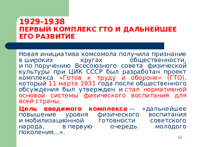 1929-1938  ПЕРВЫЙ КОМПЛЕКС ГТО И ДАЛЬНЕЙШЕЕ ЕГО РАЗВИТИЕ  Новая инициатива комсомола получила признание в широких кругах общественности, и по поручению Всесоюзного совета физической культуры при ЦИК СССР был разработан проект комплекса «Готов к труду и обороне» (ГТО) , который 11 марта 1931 года после общественного обсуждения был утвержден и  стал нормативной основой системы физического воспитания для всей страны.  Цель вводимого комплекса  — «дальнейшее повышение уровня физического воспитания и мобилизационной готовности советского народа, в первую очередь молодого поколения...».  