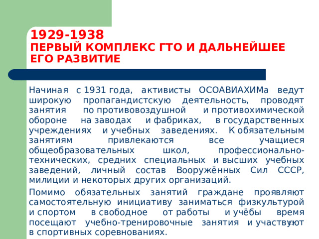 1929-1938  ПЕРВЫЙ КОМПЛЕКС ГТО И ДАЛЬНЕЙШЕЕ ЕГО РАЗВИТИЕ  Начиная с 1931 года, активисты ОСОАВИАХИМа ведут широкую пропагандистскую деятельность, проводят занятия по противовоздушной и противохимической обороне на заводах и фабриках, в государственных учреждениях и учебных заведениях. К обязательным занятиям привлекаются все учащиеся общеобразовательных школ, профессионально-технических, средних специальных и высших учебных заведений, личный состав Вооружённых Сил СССР, милиции и некоторых других организаций.  Помимо обязательных занятий граждане проявляют самостоятельную инициативу заниматься физкультурой и спортом в свободное от работы и учёбы время посещают учебно-тренировочные занятия и участвуют в спортивных соревнованиях.  