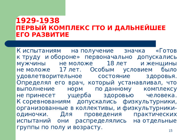 1929-1938  ПЕРВЫЙ КОМПЛЕКС ГТО И ДАЛЬНЕЙШЕЕ ЕГО РАЗВИТИЕ  К испытаниям на получение значка «Готов к труду и обороне» первоначально допускались мужчины не моложе 18 лет и женщины не моложе 17 лет. Особым условием было удовлетворительное состояние здоровья. Определял его врач, который устанавливал, что выполнение норм по данному комплексу не принесет ущерба здоровью человека. К соревнованиям допускались физкультурники, организованные в коллективы, и физкультурники-одиночки. Для проведения практических испытаний они распределялись на отдельные группы по полу и возрасту.  
