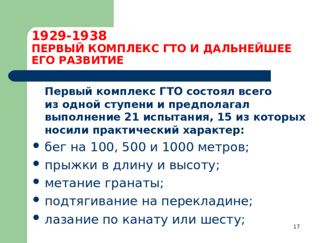 1929-1938  ПЕРВЫЙ КОМПЛЕКС ГТО И ДАЛЬНЕЙШЕЕ ЕГО РАЗВИТИЕ  Первый комплекс ГТО состоял всего из одной ступени и предполагал выполнение 21 испытания, 15 из которых носили практический характер: бег на 100, 500 и 1000 метров; прыжки в длину и высоту; метание гранаты; подтягивание на перекладине; лазание по канату или шесту;  