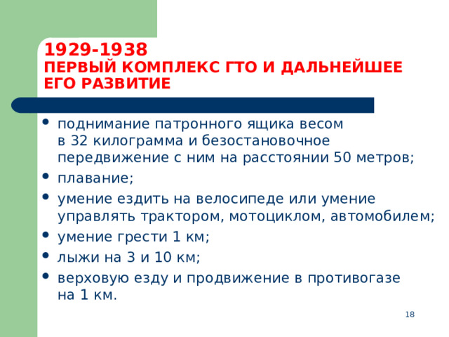 1929-1938  ПЕРВЫЙ КОМПЛЕКС ГТО И ДАЛЬНЕЙШЕЕ ЕГО РАЗВИТИЕ поднимание патронного ящика весом в 32 килограмма и безостановочное передвижение с ним на расстоянии 50 метров; плавание; умение ездить на велосипеде или умение управлять трактором, мотоциклом, автомобилем; умение грести 1 км; лыжи на 3 и 10 км; верховую езду и продвижение в противогазе на 1 км.  
