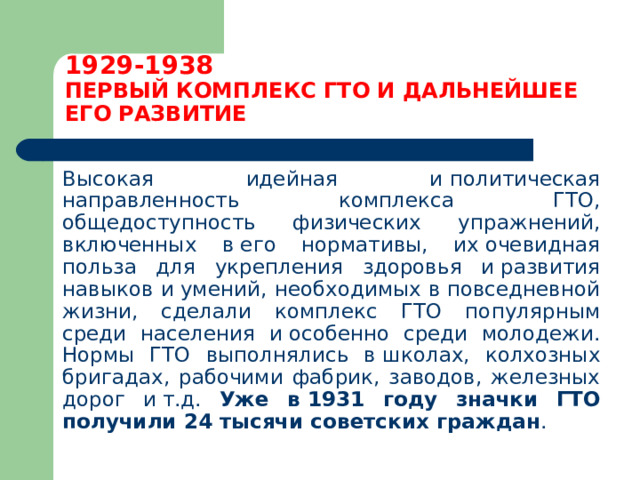 1929-1938  ПЕРВЫЙ КОМПЛЕКС ГТО И ДАЛЬНЕЙШЕЕ ЕГО РАЗВИТИЕ  Высокая идейная и политическая направленность комплекса ГТО, общедоступность физических упражнений, включенных в его нормативы, их очевидная польза для укрепления здоровья и развития навыков и умений, необходимых в повседневной жизни, сделали комплекс ГТО популярным среди населения и особенно среди молодежи. Нормы ГТО выполнялись в школах, колхозных бригадах, рабочими фабрик, заводов, железных дорог и т.д. Уже в 1931 году значки ГТО получили 24 тысячи советских граждан . 