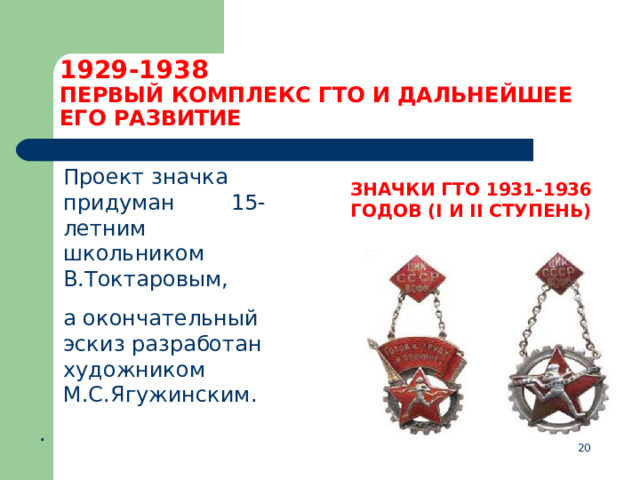 1929-1938  ПЕРВЫЙ КОМПЛЕКС ГТО И ДАЛЬНЕЙШЕЕ ЕГО РАЗВИТИЕ  Проект значка придуман  15-летним школьником В.Токтаровым,  а окончательный эскиз разработан художником М.С.Ягужинским. . ЗНАЧКИ ГТО 1931-1936 ГОДОВ (I И II СТУПЕНЬ)   