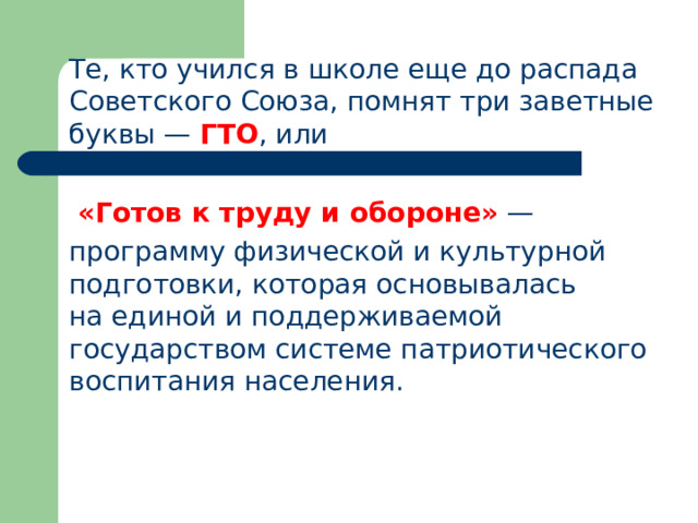  Те, кто учился в школе еще до распада Советского Союза, помнят три заветные буквы — ГТО , или   «Готов к труду и обороне»  —  программу физической и культурной подготовки, которая основывалась на единой и поддерживаемой государством системе патриотического воспитания населения. 