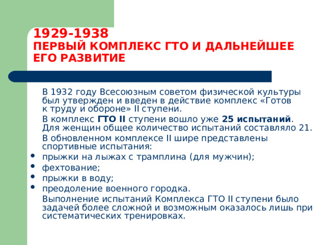 1929-1938  ПЕРВЫЙ КОМПЛЕКС ГТО И ДАЛЬНЕЙШЕЕ ЕГО РАЗВИТИЕ  В 1932 году Всесоюзным советом физической культуры был утвержден и введен в действие комплекс «Готов к труду и обороне» II ступени.  В комплекс ГТО II  ступени вошло уже 25 испытаний . Для женщин общее количество испытаний составляло 21.  В обновленном комплексе II шире представлены спортивные испытания: прыжки на лыжах с трамплина (для мужчин); фехтование; прыжки в воду; преодоление военного городка.  Выполнение испытаний Комплекса ГТО II ступени было задачей более сложной и возможным оказалось лишь при систематических тренировках. 