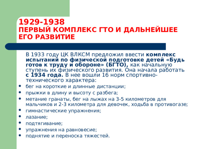 1929-1938  ПЕРВЫЙ КОМПЛЕКС ГТО И ДАЛЬНЕЙШЕЕ ЕГО РАЗВИТИЕ  В 1933 году ЦК ВЛКСМ предложил ввести комплекс испытаний по физической подготовке детей  «Будь готов к труду и обороне» (БГТО), как начальную ступень их физического развития. Она начала работать с 1934 года. В нее вошли 16 норм спортивно-технического характера: бег на короткие и длинные дистанции; прыжки в длину и высоту с разбега; метание гранаты, бег на лыжах на 3-5 километров для мальчиков и 2-3 километра для девочек, ходьба в противогазе; гимнастические упражнения; лазание; подтягивание; упражнения на равновесие; поднятие и переноска тяжестей.  