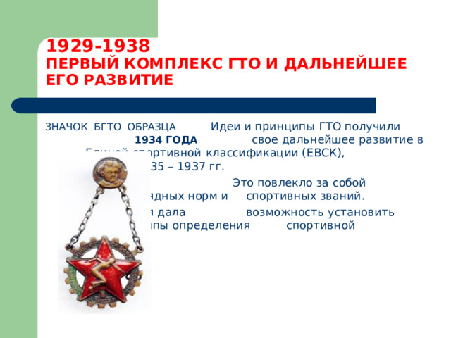 1929-1938  ПЕРВЫЙ КОМПЛЕКС ГТО И ДАЛЬНЕЙШЕЕ ЕГО РАЗВИТИЕ ЗНАЧОК БГТО ОБРАЗЦА Идеи и принципы ГТО получили 1934 ГОДА   свое дальнейшее развитие в      Единой спортивной       классификации (ЕВСК),      созданной в 1935 – 1937 гг.  Это повлекло за собой      введение разрядных норм и      спортивных званий.      Классификация дала      возможность установить      единые принципы определения     спортивной подготовки.   