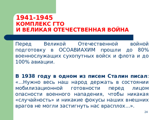 1941-1945  КОМПЛЕКС ГТО  И ВЕЛИКАЯ ОТЕЧЕСТВЕННАЯ ВОЙНА  Перед Великой Отечественной войной подготовку в ОСОАВИАХИМ прошли до 80% военнослужащих сухопутных войск и флота и до 100% авиации.  В 1938 году в одном из писем Сталин писал : «...Нужно весь наш народ держать в состоянии мобилизационной готовности перед лицом опасности военного нападения, чтобы никакая «случайность» и никакие фокусы наших внешних врагов не могли застигнуть нас врасплох...».  