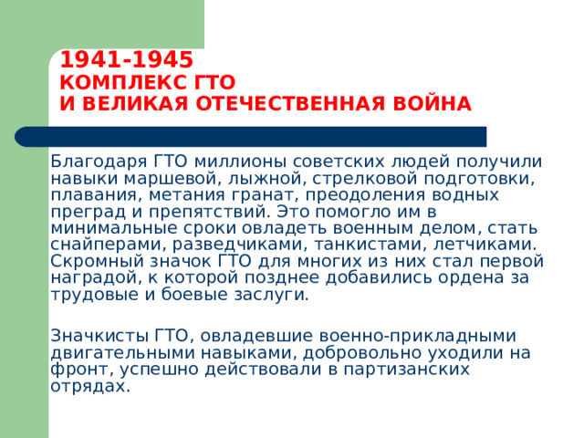 1941-1945  КОМПЛЕКС ГТО  И ВЕЛИКАЯ ОТЕЧЕСТВЕННАЯ ВОЙНА  Благодаря ГТО миллионы советских людей получили навыки маршевой, лыжной, стрелковой подготовки, плавания, метания гранат, преодоления водных преград и препятствий. Это помогло им в минимальные сроки овладеть военным делом, стать снайперами, разведчиками, танкистами, летчиками. Скромный значок ГТО для многих из них стал первой наградой, к которой позднее добавились ордена за трудовые и боевые заслуги.  Значкисты ГТО, овладевшие военно-прикладными двигательными навыками, добровольно уходили на фронт, успешно действовали в партизанских отрядах. 