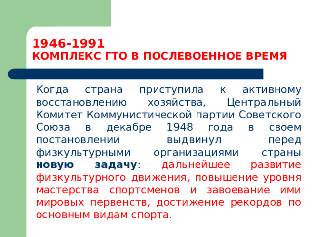 1946-1991  КОМПЛЕКС ГТО В ПОСЛЕВОЕННОЕ ВРЕМЯ  Когда страна приступила к активному восстановлению хозяйства, Центральный Комитет Коммунистической партии Советского Союза в декабре 1948 года в своем постановлении выдвинул перед физкультурными организациями страны новую задачу : дальнейшее развитие физкультурного движения, повышение уровня мастерства спортсменов и завоевание ими мировых первенств, достижение рекордов по основным видам спорта. 