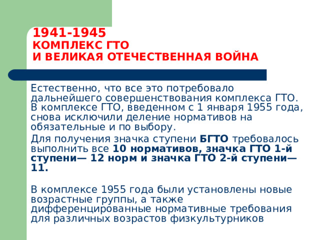 1941-1945  КОМПЛЕКС ГТО  И ВЕЛИКАЯ ОТЕЧЕСТВЕННАЯ ВОЙНА  Естественно, что все это потребовало дальнейшего совершенствования комплекса ГТО. В комплексе ГТО, введенном с 1 января 1955 года, снова исключили деление нормативов на обязательные и по выбору.  Для получения значка ступени БГТО требовалось выполнить все 10 нормативов, значка ГТО 1-й ступени— 12 норм и значка ГТО 2-й ступени— 11.    В комплексе 1955 года были установлены новые возрастные группы, а также дифференцированные нормативные требования для различных возрастов физкультурников 