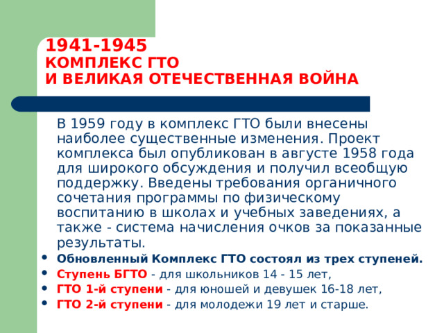 1941-1945  КОМПЛЕКС ГТО  И ВЕЛИКАЯ ОТЕЧЕСТВЕННАЯ ВОЙНА  В 1959 году в комплекс ГТО были внесены наиболее существенные изменения. Проект комплекса был опубликован в августе 1958 года для широкого обсуждения и получил всеобщую поддержку. Введены требования органичного сочетания программы по физическому воспитанию в школах и учебных заведениях, а также - система начисления очков за показанные результаты. Обновленный Комплекс ГТО состоял из трех ступеней.  Ступень БГТО - для школьников 14 - 15 лет, ГТО 1-й ступени - для юношей и девушек 16-18 лет, ГТО 2-й ступени - для молодежи 19 лет и старше. 