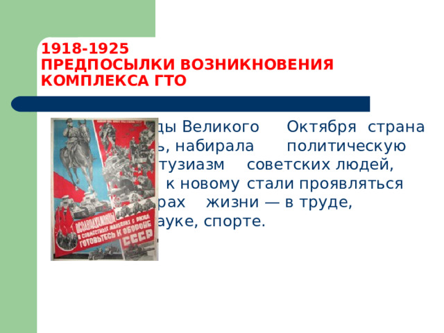 1918-1925  ПРЕДПОСЫЛКИ ВОЗНИКНОВЕНИЯ КОМПЛЕКСА ГТО     После победы Великого     Октября   страна     укреплялась, набирала     политическую мощь,      а энтузиазм       советских людей, их тяга     к новому   стали проявляться во всех сферах   жизни — в труде, культуре, науке, спорте. 