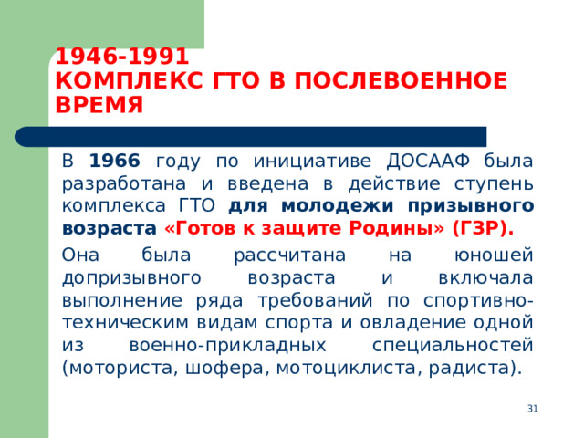 1946-1991  КОМПЛЕКС ГТО В ПОСЛЕВОЕННОЕ ВРЕМЯ  В 1966 году по инициативе ДОСААФ была разработана и введена в действие ступень комплекса ГТО для молодежи призывного возраста  «Готов к защите Родины» (ГЗР).   Она была рассчитана на юношей допризывного возраста и включала выполнение ряда требований по спортивно-техническим видам спорта и овладение одной из военно-прикладных специальностей (моториста, шофера, мотоциклиста, радиста).  
