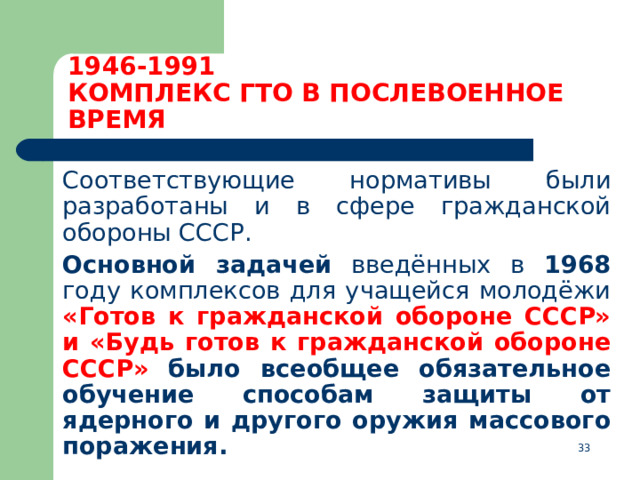 1946-1991  КОМПЛЕКС ГТО В ПОСЛЕВОЕННОЕ ВРЕМЯ    Соответствующие нормативы были разработаны и в сфере гражданской обороны СССР.  Основной задачей введённых в 1968 году комплексов для учащейся молодёжи «Готов к гражданской обороне СССР» и «Будь готов к гражданской обороне СССР»  было всеобщее обязательное обучение способам защиты от ядерного и другого оружия массового поражения.  