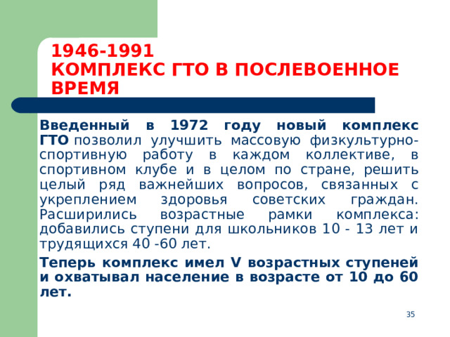 1946-1991  КОМПЛЕКС ГТО В ПОСЛЕВОЕННОЕ ВРЕМЯ  Введенный в 1972 году новый комплекс ГТО  позволил улучшить массовую физкультурно-спортивную работу в каждом коллективе, в спортивном клубе и в целом по стране, решить целый ряд важнейших вопросов, связанных с укреплением здоровья советских граждан. Расширились возрастные рамки комплекса: добавились ступени для школьников 10 - 13 лет и трудящихся 40 -60 лет.  Теперь комплекс имел V возрастных ступеней и охватывал население в возрасте от 10 до 60 лет.  