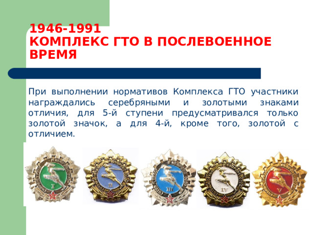 1946-1991  КОМПЛЕКС ГТО В ПОСЛЕВОЕННОЕ ВРЕМЯ  При выполнении нормативов Комплекса ГТО участники награждались серебряными и золотыми знаками отличия, для 5-й ступени предусматривался только золотой значок, а для 4-й, кроме того, золотой с отличием. 