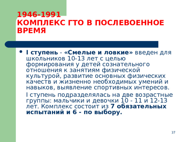 1946-1991  КОМПЛЕКС ГТО В ПОСЛЕВОЕННОЕ ВРЕМЯ I ступень  - «Смелые и ловкие» введен для школьников 10-13 лет с целью формирования у детей сознательного отношения к занятиям физической культурой, развитие основных физических качеств и жизненно необходимых умений и навыков, выявление спортивных интересов.  I ступень подразделялась на две возрастные группы: мальчики и девочки 10 - 11 и 12-13 лет. Комплекс состоит из 7 обязательных испытаний и 6 - по выбору.  