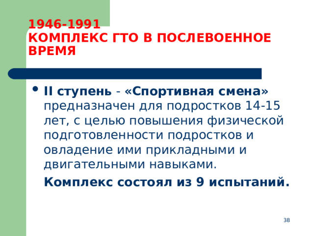 1946-1991  КОМПЛЕКС ГТО В ПОСЛЕВОЕННОЕ ВРЕМЯ II ступень  - «Спортивная смена» предназначен для подростков 14-15 лет, с целью повышения физической подготовленности подростков и овладение ими прикладными и двигательными навыками.  Комплекс состоял из 9 испытаний.  