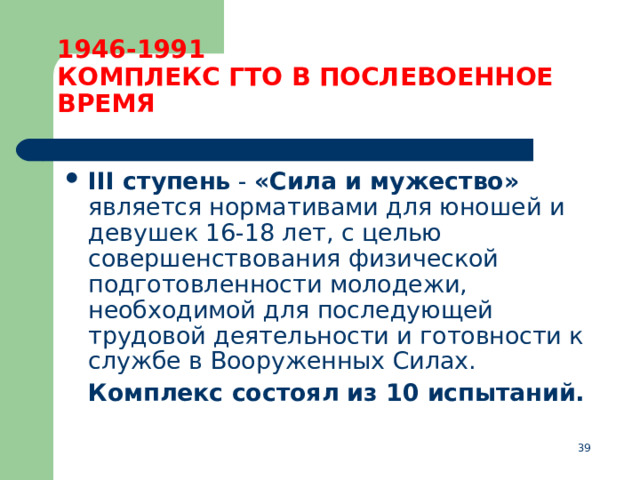 1946-1991  КОМПЛЕКС ГТО В ПОСЛЕВОЕННОЕ ВРЕМЯ III ступень  - «Сила и мужество» является нормативами для юношей и девушек 16-18 лет, с целью совершенствования физической подготовленности молодежи, необходимой для последующей трудовой деятельности и готовности к службе в Вооруженных Силах.  Комплекс состоял из 10 испытаний.  