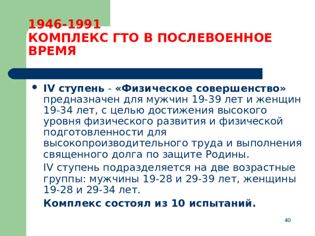 1946-1991  КОМПЛЕКС ГТО В ПОСЛЕВОЕННОЕ ВРЕМЯ IV ступень  - «Физическое совершенство» предназначен для мужчин 19-39 лет и женщин 19-34 лет, с целью достижения высокого уровня физического развития и физической подготовленности для высокопроизводительного труда и выполнения священного долга по защите Родины.  IV ступень подразделяется на две возрастные группы: мужчины 19-28 и 29-39 лет, женщины 19-28 и 29-34 лет.  Комплекс состоял из 10 испытаний.  