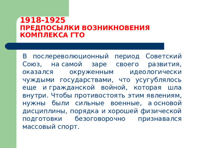 1918-1925  ПРЕДПОСЫЛКИ ВОЗНИКНОВЕНИЯ КОМПЛЕКСА ГТО  В послереволюционный период Советский Союз, на самой заре своего развития, оказался окруженным идеологически чуждыми государствами, что усугублялось еще и гражданской войной, которая шла внутри. Чтобы противостоять этим явлениям, нужны были сильные военные, а основой дисциплины, порядка и хорошей физической подготовки безоговорочно признавался массовый спорт. 