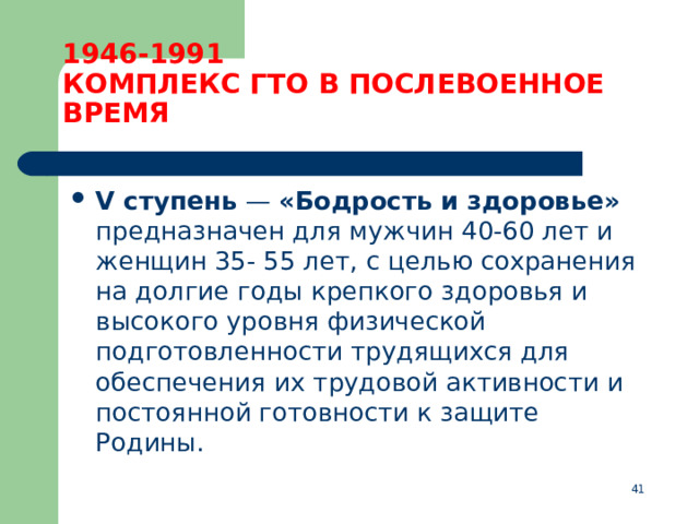 1946-1991  КОМПЛЕКС ГТО В ПОСЛЕВОЕННОЕ ВРЕМЯ V ступень  — «Бодрость и здоровье» предназначен для мужчин 40-60 лет и женщин 35- 55 лет, с целью сохранения на долгие годы крепкого здоровья и высокого уровня физической подготовленности трудящихся для обеспечения их трудовой активности и постоянной готовности к защите Родины.  