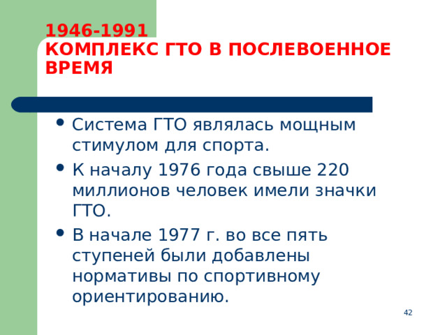 1946-1991  КОМПЛЕКС ГТО В ПОСЛЕВОЕННОЕ ВРЕМЯ Система ГТО являлась мощным стимулом для спорта. К началу 1976 года свыше 220 миллионов человек имели значки ГТО. В начале 1977 г. во все пять ступеней были добавлены нормативы по спортивному ориентированию.  