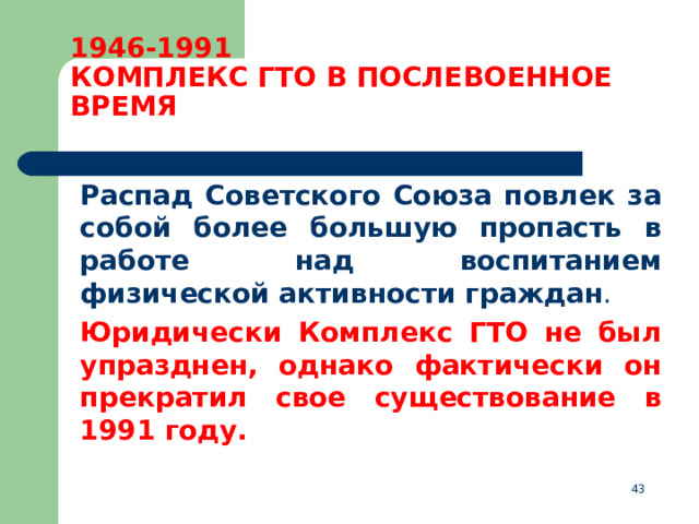1946-1991  КОМПЛЕКС ГТО В ПОСЛЕВОЕННОЕ ВРЕМЯ  Распад Советского Союза повлек за собой более большую пропасть в работе над воспитанием физической активности граждан .  Юридически Комплекс ГТО не был упразднен, однако фактически он прекратил свое существование в 1991 году.  