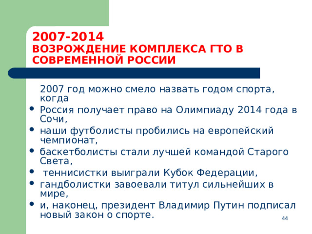 2007-2014  ВОЗРОЖДЕНИЕ КОМПЛЕКСА ГТО В СОВРЕМЕННОЙ РОССИИ  2007 год можно смело назвать годом спорта, когда Россия получает право на Олимпиаду 2014 года в Сочи, наши футболисты пробились на европейский чемпионат, баскетболисты стали лучшей командой Старого Света,  теннисистки выиграли Кубок Федерации, гандболистки завоевали титул сильнейших в мире, и, наконец, президент Владимир Путин подписал новый закон о спорте.  