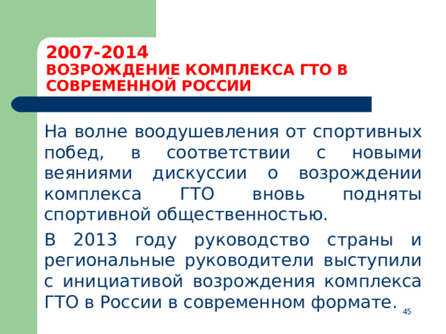 2007-2014  ВОЗРОЖДЕНИЕ КОМПЛЕКСА ГТО В СОВРЕМЕННОЙ РОССИИ  На волне воодушевления от спортивных побед, в соответствии с новыми веяниями дискуссии о возрождении комплекса ГТО вновь подняты спортивной общественностью.  В 2013 году руководство страны и региональные руководители выступили с инициативой возрождения комплекса ГТО в России в современном формате.  