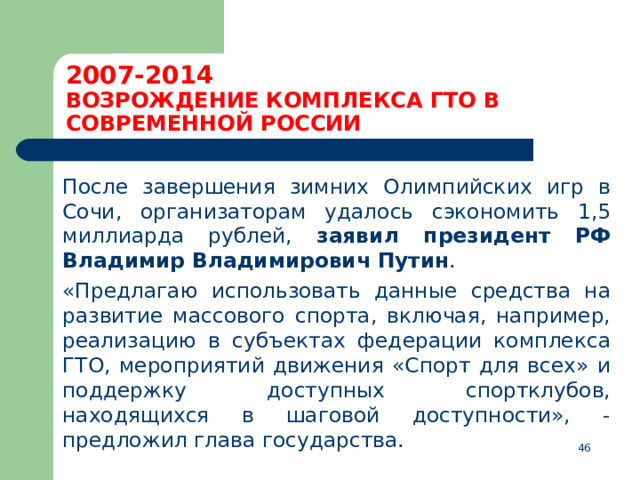 2007-2014  ВОЗРОЖДЕНИЕ КОМПЛЕКСА ГТО В СОВРЕМЕННОЙ РОССИИ  После завершения зимних Олимпийских игр в Сочи, организаторам удалось сэкономить 1,5 миллиарда рублей, заявил президент РФ Владимир Владимирович Путин .  «Предлагаю использовать данные средства на развитие массового спорта, включая, например, реализацию в субъектах федерации комплекса ГТО, мероприятий движения «Спорт для всех» и поддержку доступных спортклубов, находящихся в шаговой доступности», - предложил глава государства.   