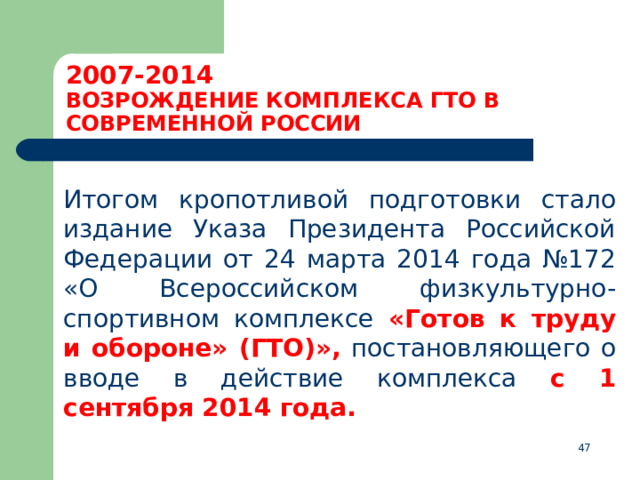 2007-2014  ВОЗРОЖДЕНИЕ КОМПЛЕКСА ГТО В СОВРЕМЕННОЙ РОССИИ  Итогом кропотливой подготовки стало издание Указа Президента Российской Федерации от 24 марта 2014 года №172 «О Всероссийском физкультурно-спортивном комплексе  «Готов к труду и обороне»  (ГТО)», постановляющего о вводе в действие комплекса с 1 сентября 2014 года.  