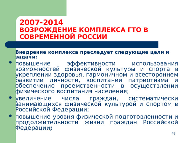 2007-2014  ВОЗРОЖДЕНИЕ КОМПЛЕКСА ГТО В СОВРЕМЕННОЙ РОССИИ  Внедрение комплекса преследует следующие цели и задачи: повышение эффективности использования возможностей̆ физической̆ культуры и спорта в укреплении здоровья, гармоничном и всестороннем развитии личности, воспитании патриотизма и обеспечение преемственности в осуществлении физического воспитания населения; увеличение числа граждан, систематически занимающихся физической̆ культурой̆ и спортом в Российской Федерации; повышение уровня физической подготовленности и продолжительности жизни граждан Российской Федерации ;  