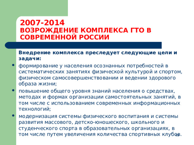 2007-2014  ВОЗРОЖДЕНИЕ КОМПЛЕКСА ГТО В СОВРЕМЕННОЙ РОССИИ  Внедрение комплекса преследует следующие цели и задачи: формирование у населения осознанных потребностей в систематических занятиях физической культурой и спортом, физическом самосовершенствовании и ведении здорового образа жизни; повышение общего уровня знаний населения о средствах, методах и формах организации самостоятельных занятий, в том числе с использованием современных информационных технологий; модернизация системы физического воспитания и системы развития массового, детско-юношеского, школьного и студенческого спорта в образовательных организациях, в том числе путем увеличения количества спортивных клубов.  