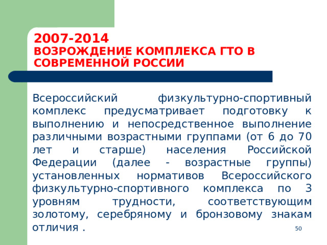 2007-2014  ВОЗРОЖДЕНИЕ КОМПЛЕКСА ГТО В СОВРЕМЕННОЙ РОССИИ  Всероссийский физкультурно-спортивный комплекс предусматривает подготовку к выполнению и непосредственное выполнение различными возрастными группами (от 6 до 70 лет и старше) населения Российской Федерации (далее - возрастные группы) установленных нормативов Всероссийского физкультурно-спортивного комплекса по 3 уровням трудности, соответствующим золотому, серебряному и бронзовому знакам отличия .  