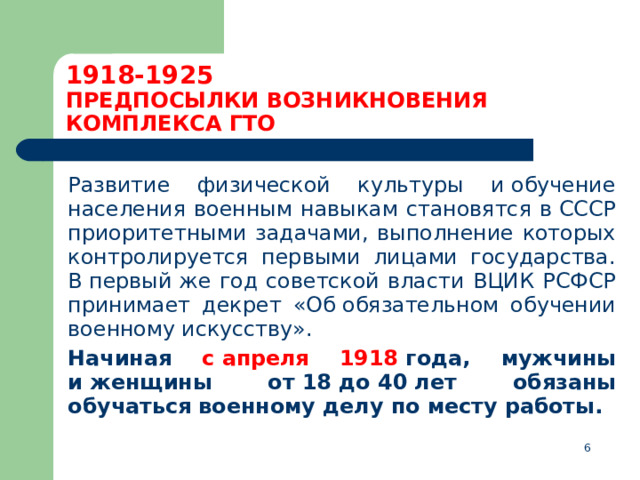 1918-1925  ПРЕДПОСЫЛКИ ВОЗНИКНОВЕНИЯ КОМПЛЕКСА ГТО  Развитие физической культуры и обучение населения военным навыкам становятся в СССР приоритетными задачами, выполнение которых контролируется первыми лицами государства. В первый же год советской власти ВЦИК РСФСР принимает декрет «Об обязательном обучении военному искусству».  Начиная с апреля 1918  года, мужчины и женщины от 18 до 40 лет обязаны обучаться военному делу по месту работы.  