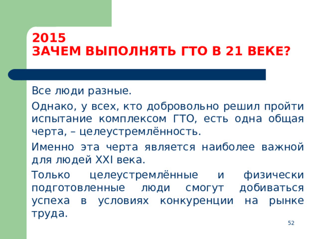 2015  ЗАЧЕМ ВЫПОЛНЯТЬ ГТО В 21 ВЕКЕ?  Все люди разные.  Однако, у всех, кто добровольно решил пройти испытание комплексом ГТО, есть одна общая черта, – целеустремлённость.  Именно эта черта является наиболее важной для людей XXI века.  Только целеустремлённые и физически подготовленные люди смогут добиваться успеха в условиях конкуренции на рынке труда.  