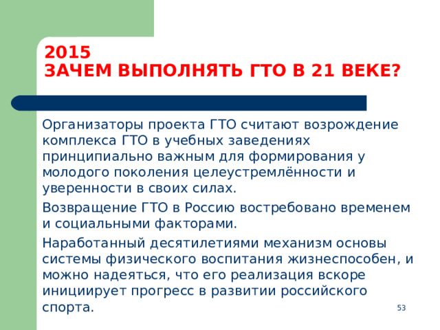 2015  ЗАЧЕМ ВЫПОЛНЯТЬ ГТО В 21 ВЕКЕ?  Организаторы проекта ГТО считают возрождение комплекса ГТО в учебных заведениях принципиально важным для формирования у молодого поколения целеустремлённости и уверенности в своих силах.  Возвращение ГТО в Россию востребовано временем и социальными факторами.  Наработанный десятилетиями механизм основы системы физического воспитания жизнеспособен, и можно надеяться, что его реализация вскоре инициирует прогресс в развитии российского спорта.  