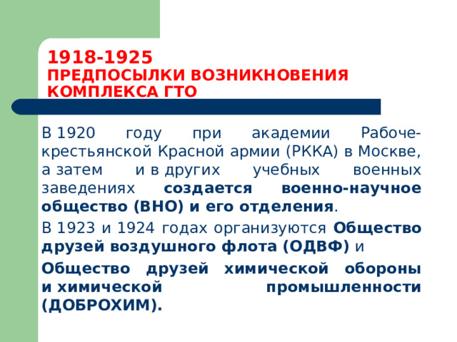 1918-1925  ПРЕДПОСЫЛКИ ВОЗНИКНОВЕНИЯ КОМПЛЕКСА ГТО  В 1920 году при академии Рабоче-крестьянской Красной армии (РККА) в Москве, а затем и в других учебных военных заведениях создается военно-научное общество (ВНО) и его отделения .  В 1923 и 1924 годах организуются Общество друзей воздушного флота (ОДВФ) и   Общество друзей химической обороны и химической промышленности (ДОБРОХИМ). 