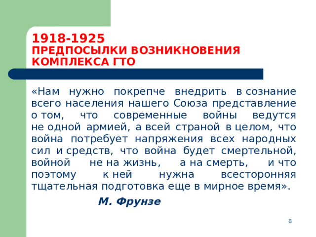 1918-1925  ПРЕДПОСЫЛКИ ВОЗНИКНОВЕНИЯ КОМПЛЕКСА ГТО  «Нам нужно покрепче внедрить в сознание всего населения нашего Союза представление о том, что современные войны ведутся не одной армией, а всей страной в целом, что война потребует напряжения всех народных сил и средств, что война будет смертельной, войной не на жизнь, а на смерть, и что поэтому к ней нужна всесторонняя тщательная подготовка еще в мирное время».        М. Фрунзе  