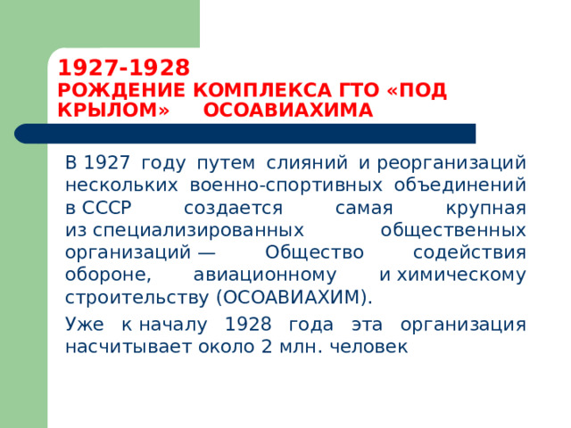 1927-1928  РОЖДЕНИЕ КОМПЛЕКСА ГТО «ПОД КРЫЛОМ» ОСОАВИАХИМА    В 1927 году путем слияний и реорганизаций нескольких военно-спортивных объединений в СССР создается самая крупная из специализированных общественных организаций — Общество содействия обороне, авиационному и химическому строительству (ОСОАВИАХИМ).  Уже к началу 1928 года эта организация насчитывает около 2 млн. человек 