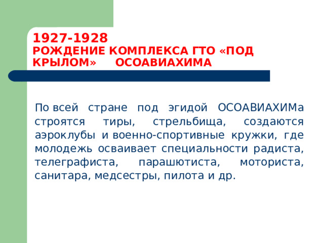 1927-1928  РОЖДЕНИЕ КОМПЛЕКСА ГТО «ПОД КРЫЛОМ» ОСОАВИАХИМА  По всей стране под эгидой ОСОАВИАХИМа строятся тиры, стрельбища, создаются аэроклубы и военно-спортивные кружки, где молодежь осваивает специальности радиста, телеграфиста, парашютиста, моториста, санитара, медсестры, пилота и др. 