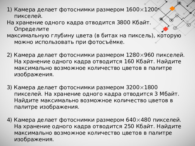 Камера делает фотоснимки размером 1600  1200 пикселей. На хранение одного кадра отводится 3800 Кбайт. Определите максимальную глубину цвета (в битах на пиксель), которую можно использовать при фотосъёмке. 2) Камера делает фотоснимки размером 1280  960 пикселей. На хранение одного кадра отводится 160 Кбайт. Найдите максимально возможное количество цветов в палитре изображения. 3) Камера делает фотоснимки размером 3200  1800 пикселей. На хранение одного кадра отводится 3 Мбайт. Найдите максимально возможное количество цветов в палитре изображения. 4) Камера делает фотоснимки размером 640  480 пикселей. На хранение одного кадра отводится 250 Кбайт. Найдите максимально возможное количество цветов в палитре изображения. 5) Камера делает фотоснимки размером 1600  1200 пикселей. На хранение одного кадра отводится 1 Мбайт. Найдите максимально возможное количество цветов в палитре изображения. 