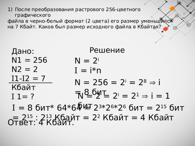 После преобразования растрового 256-цветного графического файла в черно-белый формат (2 цвета) его размер уменьшился на 7 Кбайт. Каков был размер исходного файла в Кбайтах? Решение Дано: N1 = 256 N2 = 2 I 1- I 2 = 7 Кбайт I 1= ? N = 2 i I = i*n N = 256 = 2 i = 2 8   i = 8 бит N = 2 = 2 i = 2 1   i = 1 бит I = 8 бит* 64*64 = 2 3 *2 6 *2 6 бит = 2 15 бит = 2 15 : 2 13 Кбайт = 2 2 Кбайт = 4 Кбайт Ответ: 4 Кбайт. 