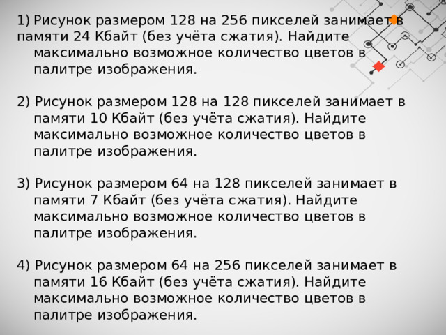 Рисунок размером 128 на 256 пикселей занимает в памяти 24 Кбайт (без учёта сжатия). Найдите максимально возможное количество цветов в палитре изображения. 2) Рисунок размером 128 на 128 пикселей занимает в памяти 10 Кбайт (без учёта сжатия). Найдите максимально возможное количество цветов в палитре изображения. 3) Рисунок размером 64 на 128 пикселей занимает в памяти 7 Кбайт (без учёта сжатия). Найдите максимально возможное количество цветов в палитре изображения. 4) Рисунок размером 64 на 256 пикселей занимает в памяти 16 Кбайт (без учёта сжатия). Найдите максимально возможное количество цветов в палитре изображения. 5) Рисунок размером 32 на 1024 пикселей занимает в памяти 28 Кбайт (без учёта сжатия). Найдите максимально возможное количество цветов в палитре изображения. 