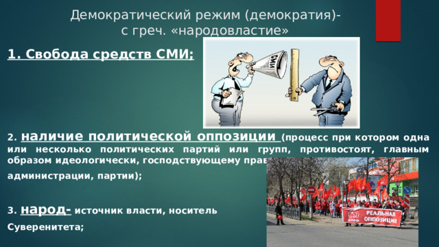 Демократический режим (демократия)- с греч. «народовластие» 1. Свобода средств СМИ; 2. наличие политической оппозиции (процесс при котором одна или несколько политических партий или групп, противостоят, главным образом идеологически, господствующему правительству, администрации, партии);  3. народ- источник власти, носитель Суверенитета; 